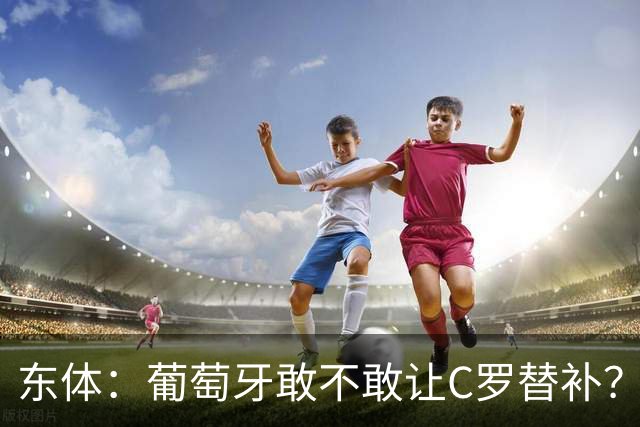 东体：葡萄牙敢不敢让C罗替补？战西班牙拉莫斯更符合战术需求