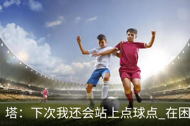 塔：下次我还会站上点球点 在困难的时刻承担责任很重要